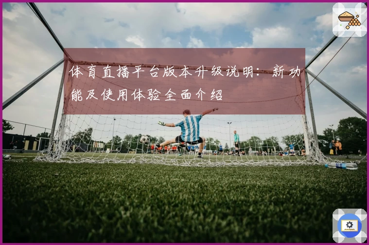 体育直播平台版本升级说明：新功能及使用体验全面介绍